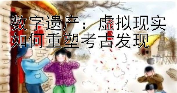 数字遗产：虚拟现实如何重塑考古发现