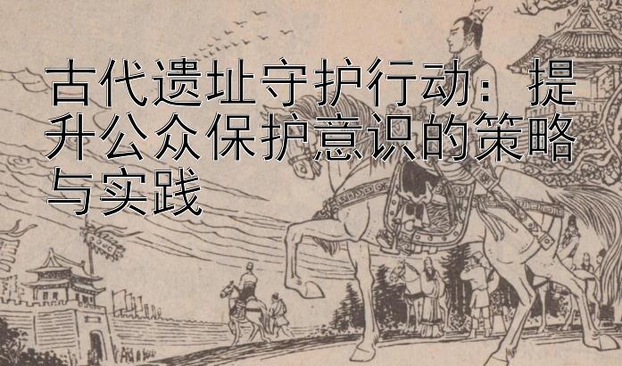 古代遗址守护行动：提升公众保护意识的策略与实践