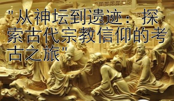 从神坛到遗迹：探索古代宗教信仰的考古之旅