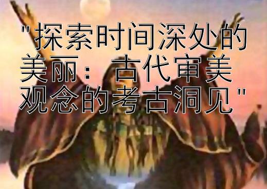 探索时间深处的美丽：古代审美观念的考古洞见