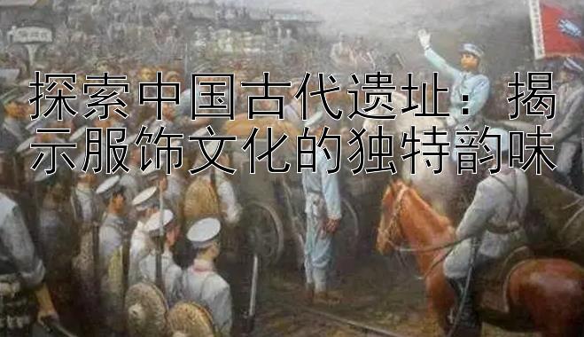 探索中国古代遗址：揭示服饰文化的独特韵味