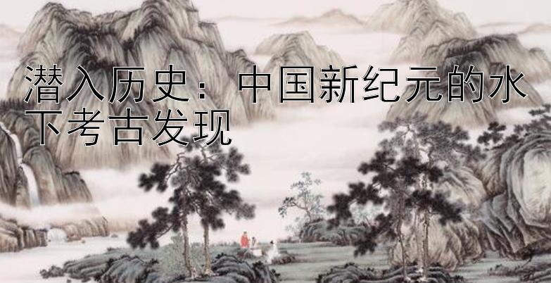 潜入历史：中国新纪元的水下考古发现