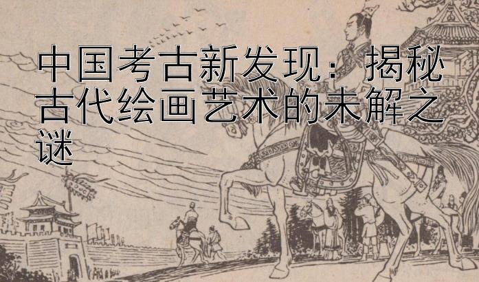 中国考古新发现：揭秘古代绘画艺术的未解之谜