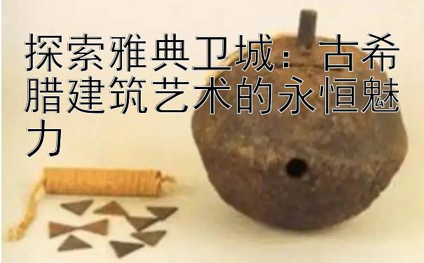 探索雅典卫城：古希腊建筑艺术的永恒魅力