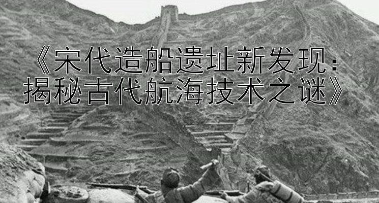 《宋代造船遗址新发现：揭秘古代航海技术之谜》