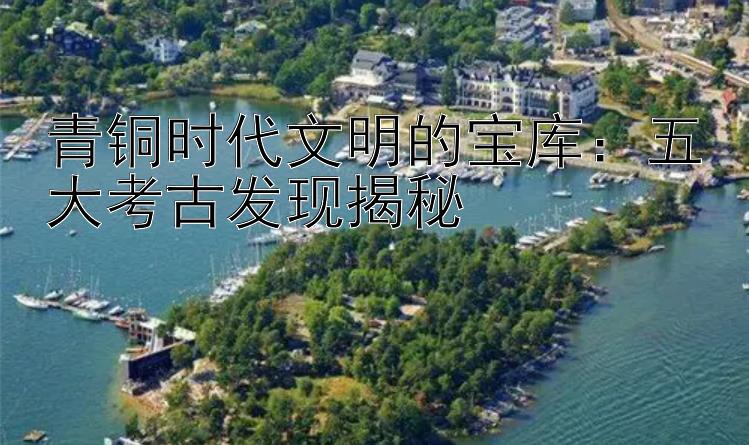 青铜时代文明的宝库：五大考古发现揭秘