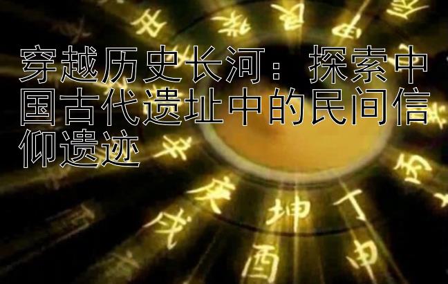 穿越历史长河：探索中国古代遗址中的民间信仰遗迹