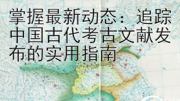 掌握最新动态：追踪中国古代考古文献发布的实用指南