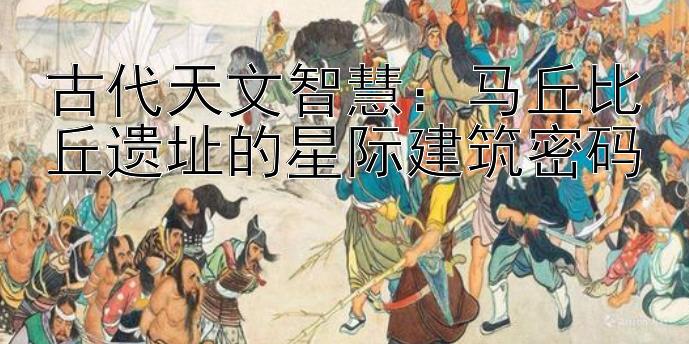 古代天文智慧：马丘比丘遗址的星际建筑密码