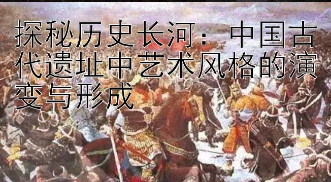 探秘历史长河：中国古代遗址中艺术风格的演变与形成