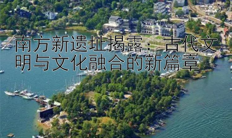 南方新遗址揭露：古代文明与文化融合的新篇章