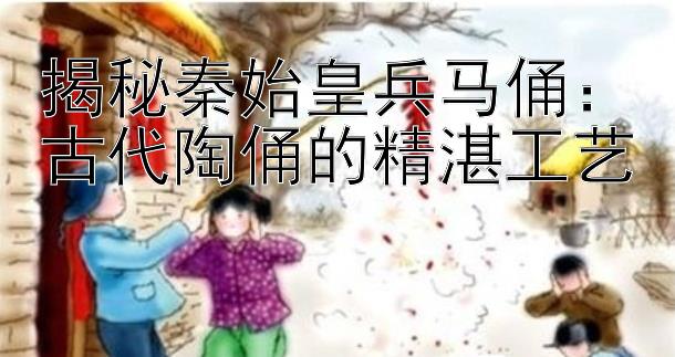 揭秘秦始皇兵马俑：古代陶俑的精湛工艺