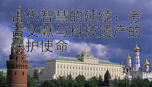 古代智慧的延续：考古文献与科技遗产的保护使命