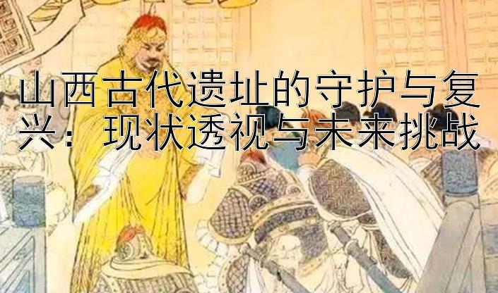 山西古代遗址的守护与复兴：现状透视与未来挑战