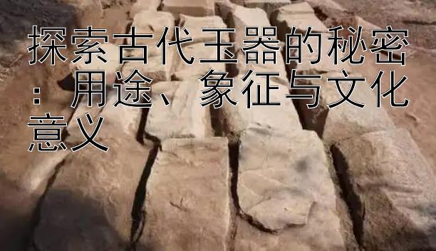 探索古代玉器的秘密：用途、象征与文化意义