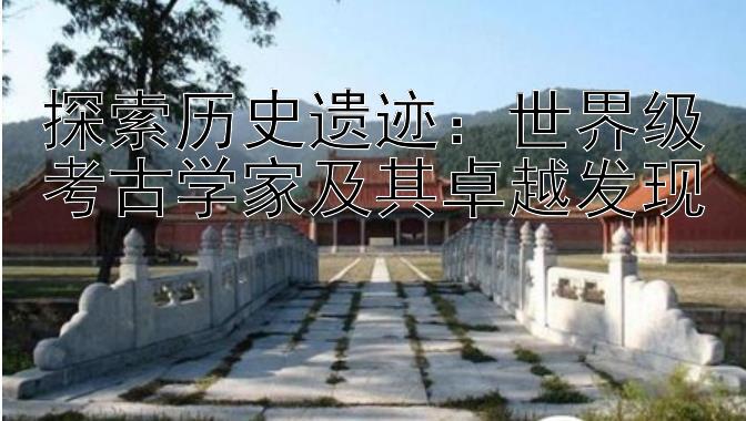 探索历史遗迹：世界级考古学家及其卓越发现