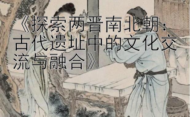 《探索两晋南北朝：古代遗址中的文化交流与融合》