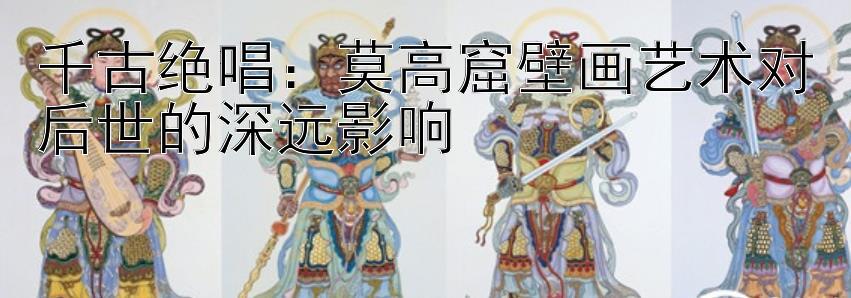 千古绝唱：莫高窟壁画艺术对后世的深远影响