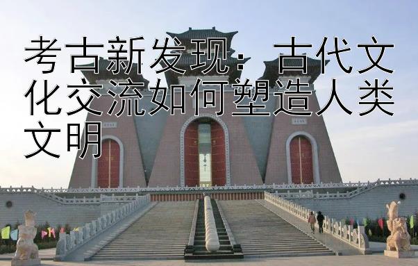 考古新发现：古代文化交流如何塑造人类文明