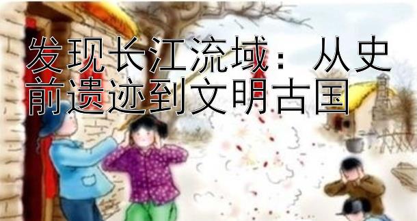 发现长江流域：从史前遗迹到文明古国