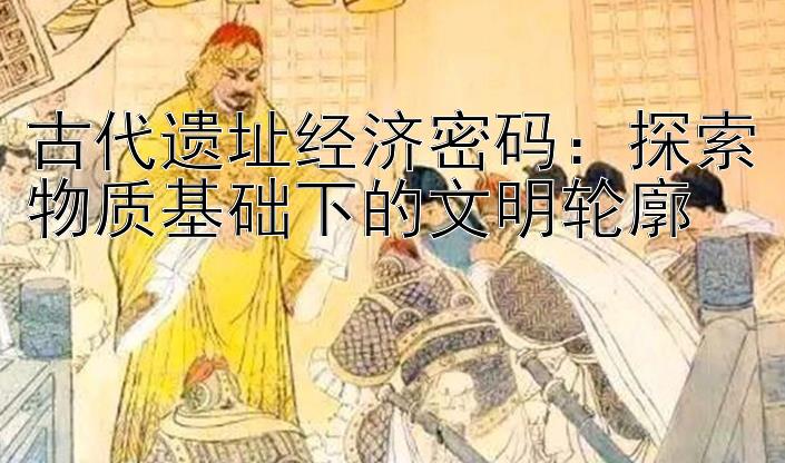 古代遗址经济密码：探索物质基础下的文明轮廓