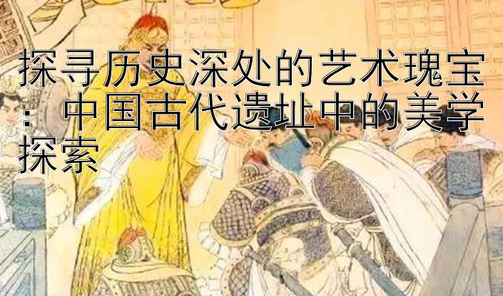 探寻历史深处的艺术瑰宝：中国古代遗址中的美学探索