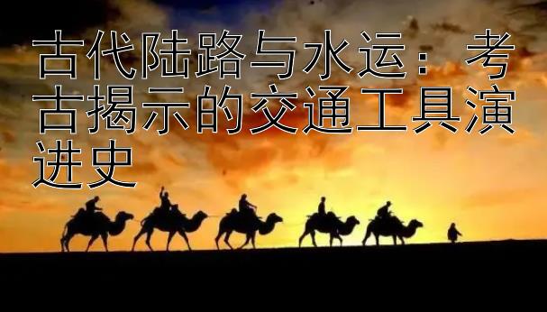 古代陆路与水运：考古揭示的交通工具演进史