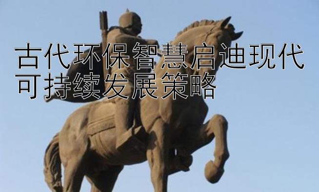 古代环保智慧启迪现代可持续发展策略