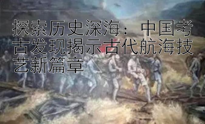 探索历史深海：中国考古发现揭示古代航海技艺新篇章