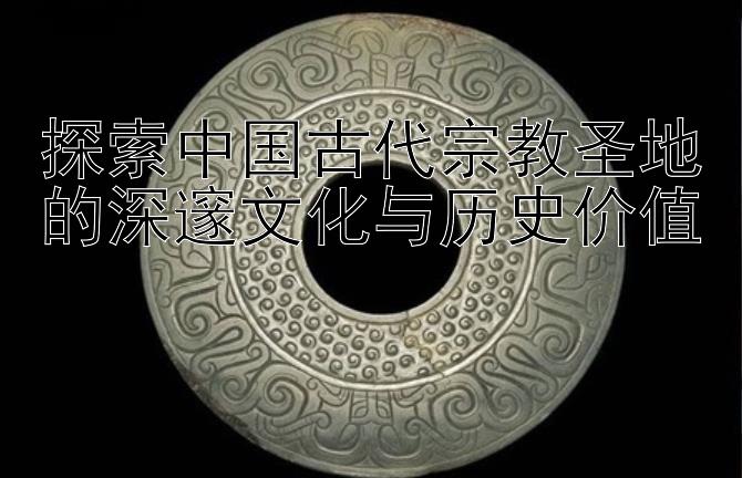 探索中国古代宗教圣地的深邃文化与历史价值