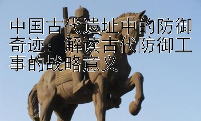 中国古代遗址中的防御奇迹：解读古代防御工事的战略意义