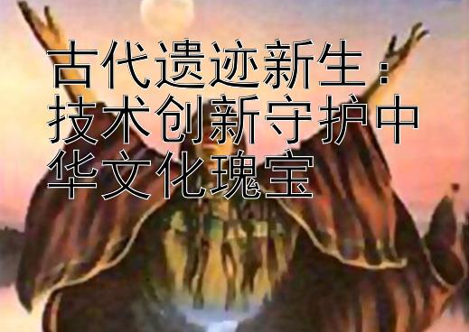 古代遗迹新生：技术创新守护中华文化瑰宝