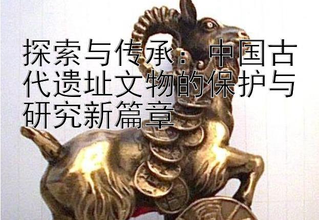 探索与传承：中国古代遗址文物的保护与研究新篇章