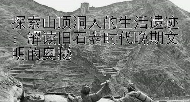 探索山顶洞人的生活遗迹：解读旧石器时代晚期文明的奥秘