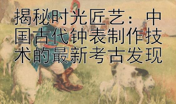 揭秘时光匠艺：中国古代钟表制作技术的最新考古发现