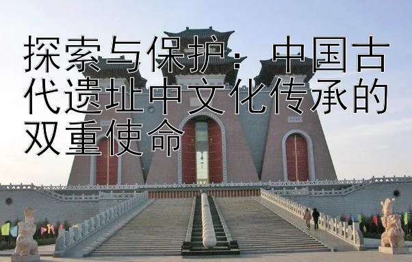 探索与保护：中国古代遗址中文化传承的双重使命