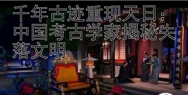 千年古迹重现天日：中国考古学家揭秘失落文明