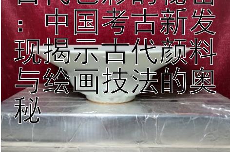 古代色彩的秘密：中国考古新发现揭示古代颜料与绘画技法的奥秘