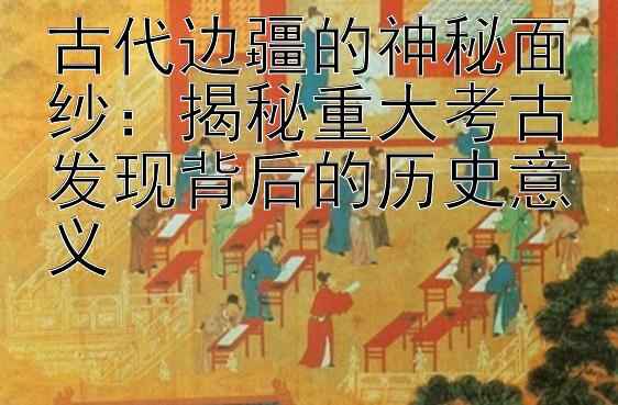 古代边疆的神秘面纱：揭秘重大考古发现背后的历史意义