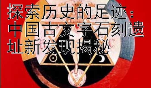 探索历史的足迹：中国古文字石刻遗址新发现揭秘