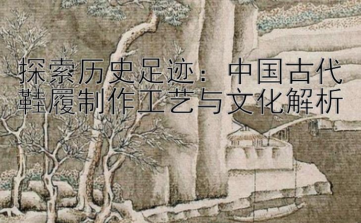 探索历史足迹：中国古代鞋履制作工艺与文化解析