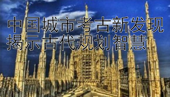 中国城市考古新发现揭示古代规划智慧