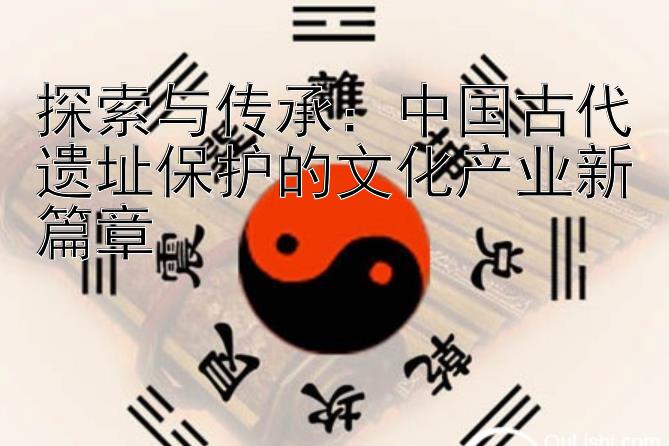 探索与传承：中国古代遗址保护的文化产业新篇章